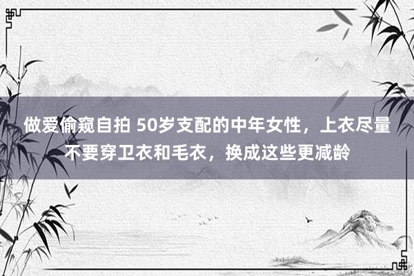 做爱偷窥自拍 50岁支配的中年女性，上衣尽量不要穿卫衣和毛衣，换成这些更减龄