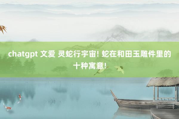 chatgpt 文爱 灵蛇行宇宙! 蛇在和田玉雕件里的十种寓意!