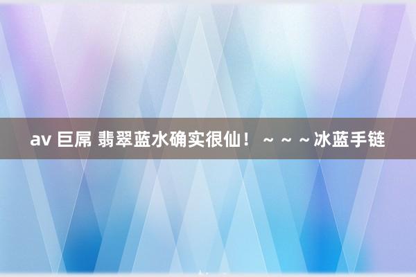 av 巨屌 翡翠蓝水确实很仙！～～～冰蓝手链