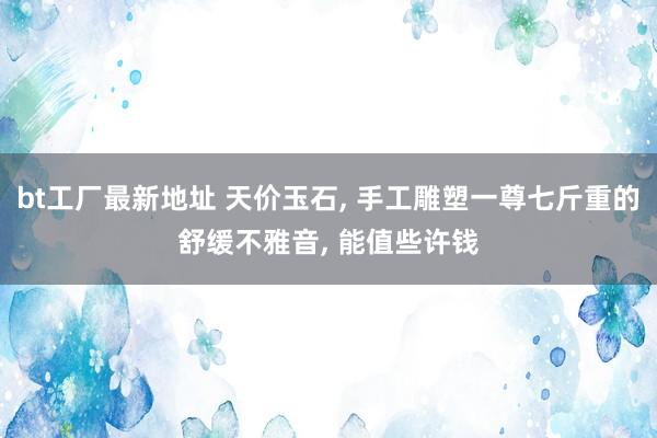 bt工厂最新地址 天价玉石， 手工雕塑一尊七斤重的舒缓不雅音， 能值些许钱