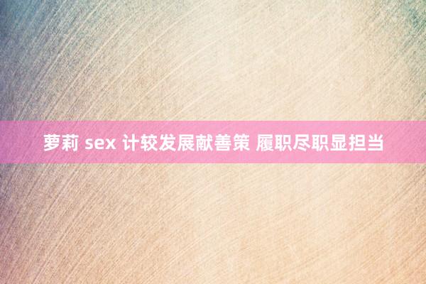 萝莉 sex 计较发展献善策 履职尽职显担当