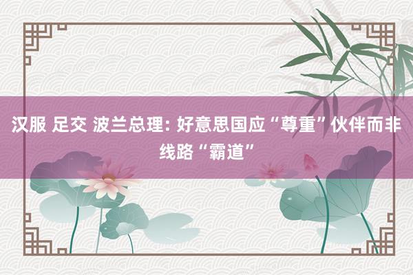 汉服 足交 波兰总理: 好意思国应“尊重”伙伴而非线路“霸道”