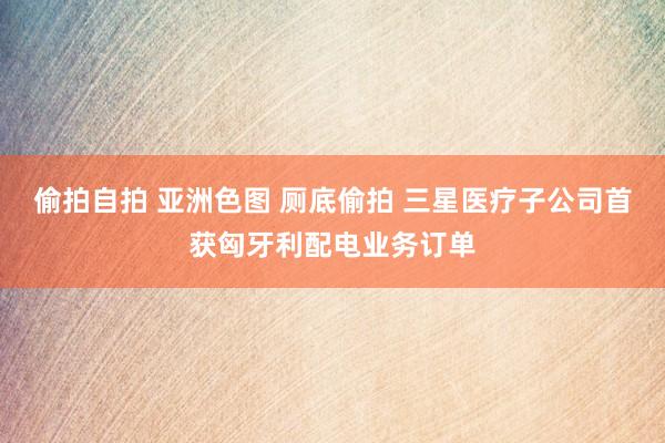 偷拍自拍 亚洲色图 厕底偷拍 三星医疗子公司首获匈牙利配电业务订单