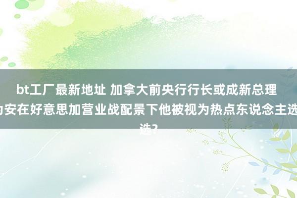 bt工厂最新地址 加拿大前央行行长或成新总理 为安在好意思加营业战配景下他被视为热点东说念主选?