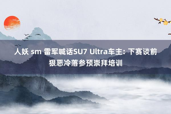 人妖 sm 雷军喊话SU7 Ultra车主: 下赛谈前狠恶冷落参预崇拜培训