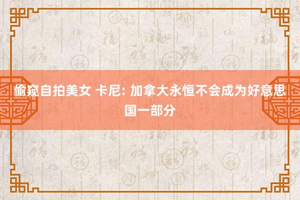 偷窥自拍美女 卡尼: 加拿大永恒不会成为好意思国一部分