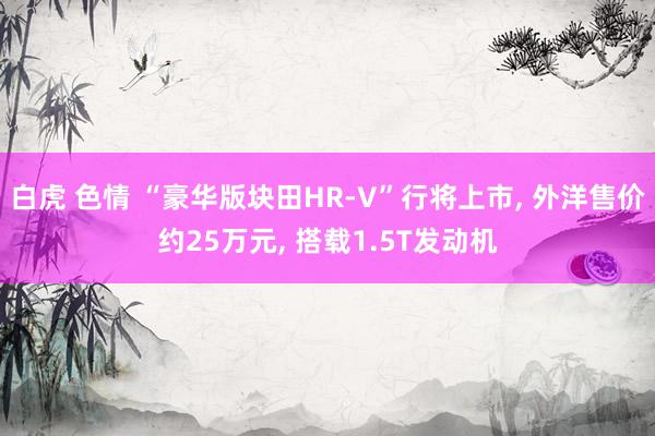 白虎 色情 “豪华版块田HR-V”行将上市， 外洋售价约25万元， 搭载1.5T发动机