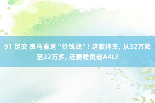 91 足交 良马重返“价钱战”! 这款神车， 从32万降至22万多， 还要啥奥迪A4L?