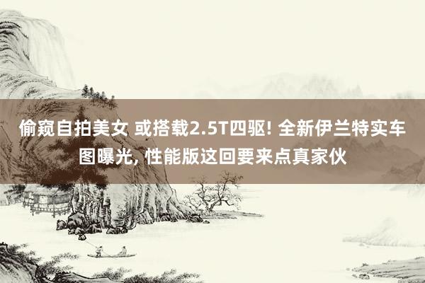 偷窥自拍美女 或搭载2.5T四驱! 全新伊兰特实车图曝光， 性能版这回要来点真家伙
