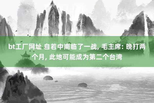 bt工厂网址 自若中南临了一战， 毛主席: 晚打两个月， 此地可能成为第二个台湾