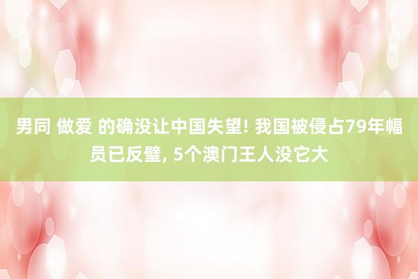男同 做爱 的确没让中国失望! 我国被侵占79年幅员已反璧， 5个澳门王人没它大
