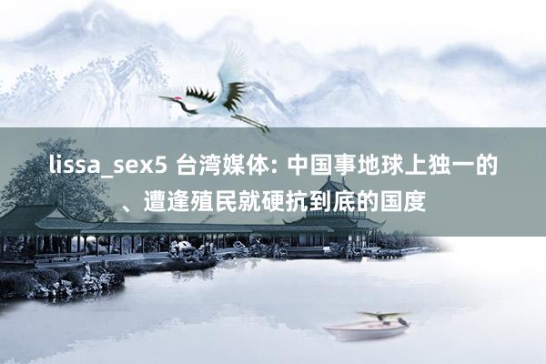 lissa_sex5 台湾媒体: 中国事地球上独一的、遭逢殖民就硬抗到底的国度