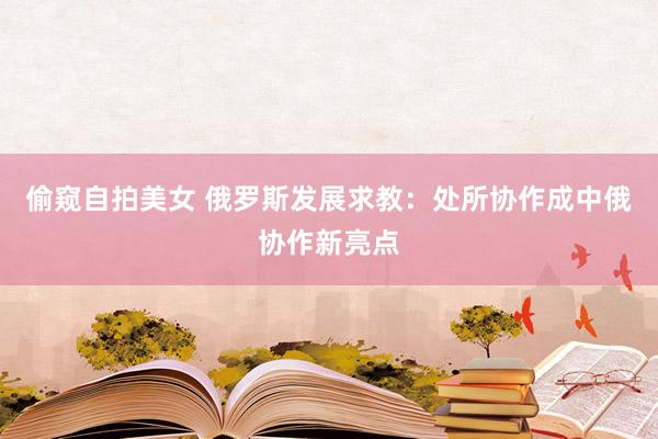 偷窥自拍美女 俄罗斯发展求教：处所协作成中俄协作新亮点