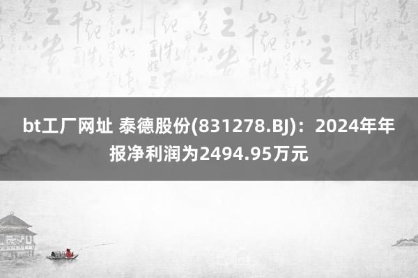 bt工厂网址 泰德股份(831278.BJ)：2024年年报净利润为2494.95万元