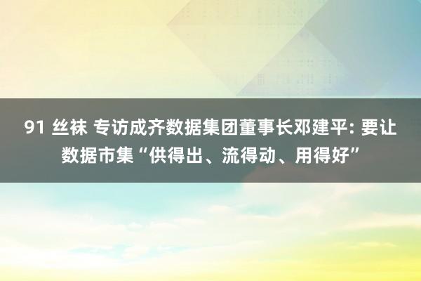 91 丝袜 专访成齐数据集团董事长邓建平: 要让数据市集“供得出、流得动、用得好”