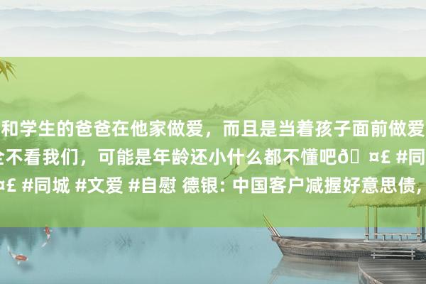 和学生的爸爸在他家做爱，而且是当着孩子面前做爱，太刺激了，孩子完全不看我们，可能是年龄还小什么都不懂吧🤣 #同城 #文爱 #自慰 德银: 中国客户减握好意思债， 总结买欧洲财富