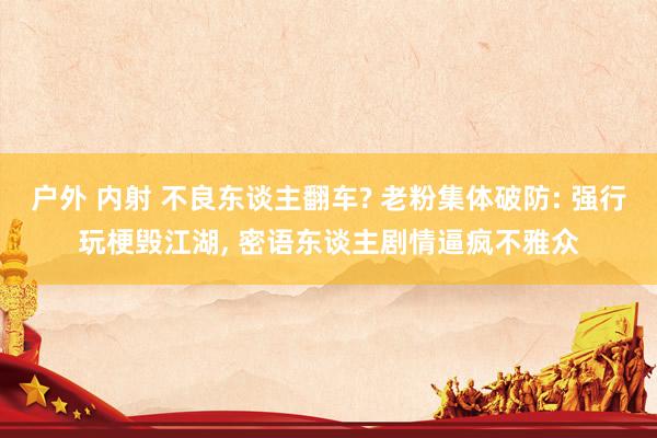 户外 内射 不良东谈主翻车? 老粉集体破防: 强行玩梗毁江湖， 密语东谈主剧情逼疯不雅众