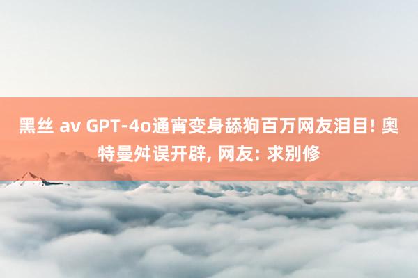 黑丝 av GPT-4o通宵变身舔狗百万网友泪目! 奥特曼舛误开辟， 网友: 求别修
