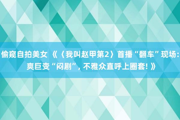 偷窥自拍美女 《〈我叫赵甲第2〉首播“翻车”现场: 爽巨变“闷剧”， 不雅众直呼上圈套! 》