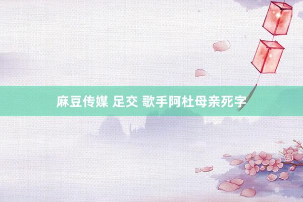 麻豆传媒 足交 歌手阿杜母亲死字