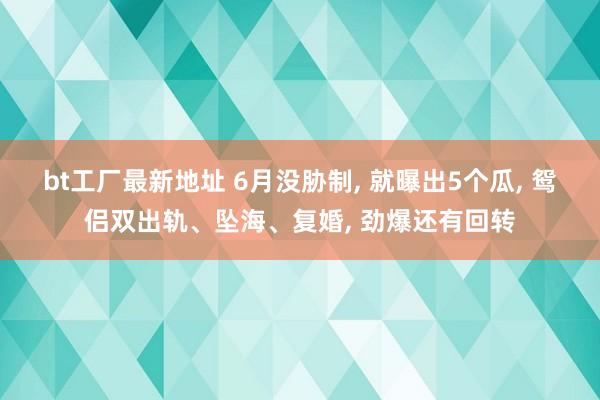 bt工厂最新地址 6月没胁制， 就曝出5个瓜， 鸳侣双出轨、坠海、复婚， 劲爆还有回转