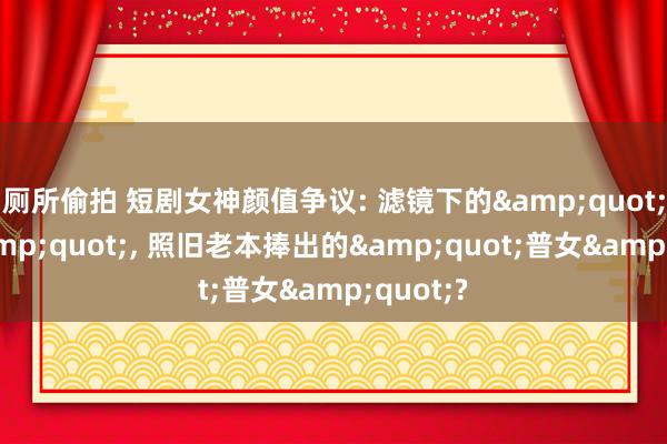 厕所偷拍 短剧女神颜值争议: 滤镜下的&quot;绝色&quot;， 照旧老本捧出的&quot;普女&quot;?