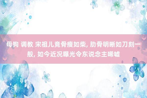 母狗 调教 宋祖儿竟骨瘦如柴， 肋骨明晰如刀刻一般， 如今近况曝光令东说念主唏嘘