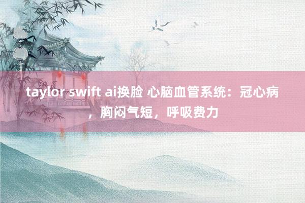 taylor swift ai换脸 心脑血管系统：冠心病，胸闷气短，呼吸费力