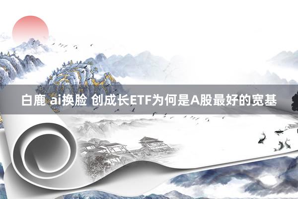白鹿 ai换脸 创成长ETF为何是A股最好的宽基