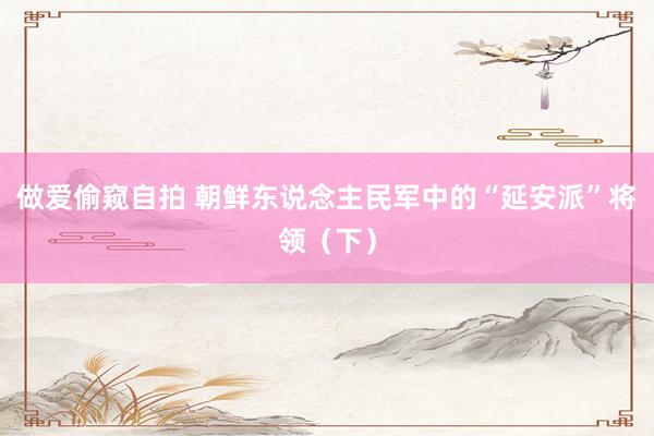 做爱偷窥自拍 朝鲜东说念主民军中的“延安派”将领（下）