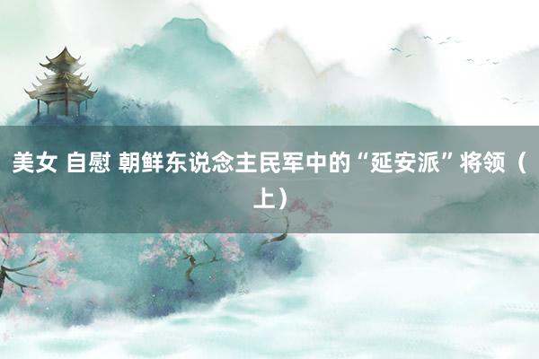 美女 自慰 朝鲜东说念主民军中的“延安派”将领（上）