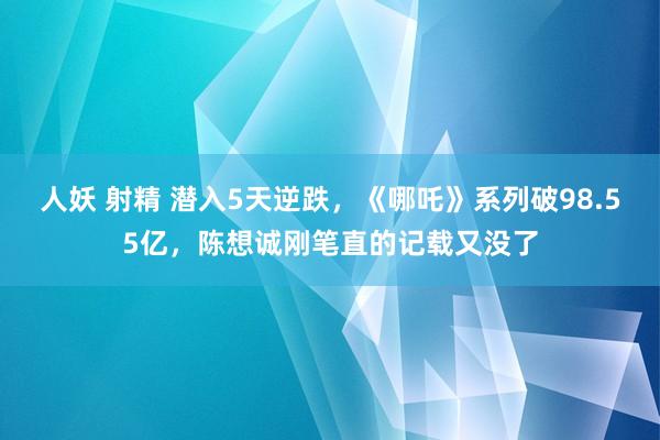 人妖 射精 潜入5天逆跌，《哪吒》系列破98.55亿，陈想诚刚笔直的记载又没了