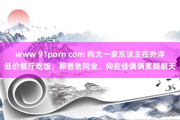 www 91porn com 向太一家东谈主在外洋低价餐厅吃饭，郭爸爸同业，向佐佳偶俩素颜朝天