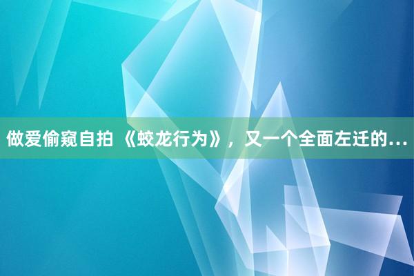 做爱偷窥自拍 《蛟龙行为》，又一个全面左迁的…