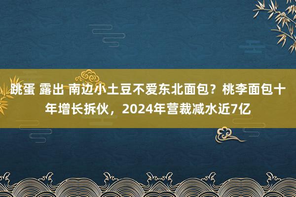 跳蛋 露出 南边小土豆不爱东北面包？桃李面包十年增长拆伙，2024年营裁减水近7亿