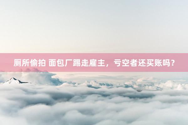 厕所偷拍 面包厂踢走雇主，亏空者还买账吗？