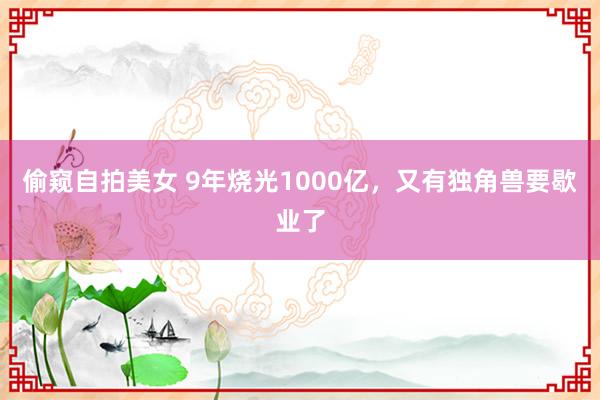 偷窥自拍美女 9年烧光1000亿，又有独角兽要歇业了